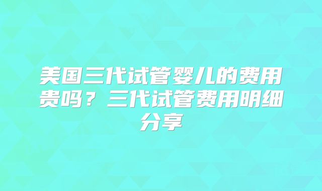 美国三代试管婴儿的费用贵吗?三代试管费用明细分享