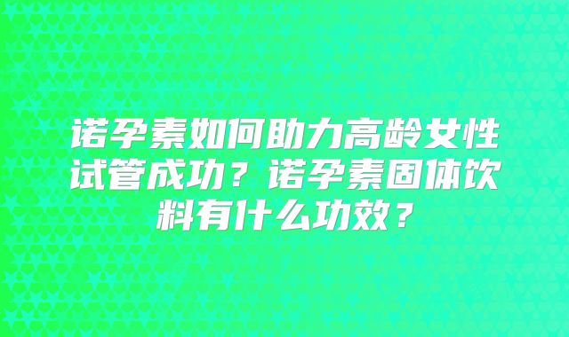 诺孕素如何助力高龄女性试管成功?诺孕素固体饮料有什么功效?
