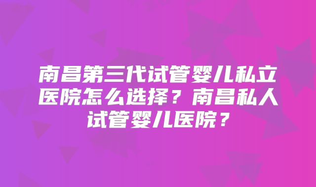 南昌第三代试管婴儿私立医院怎么选择？南昌私人试管婴儿医院？
