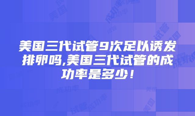 美国三代试管9次足以诱发排卵吗,美国三代试管的成功率是多少！