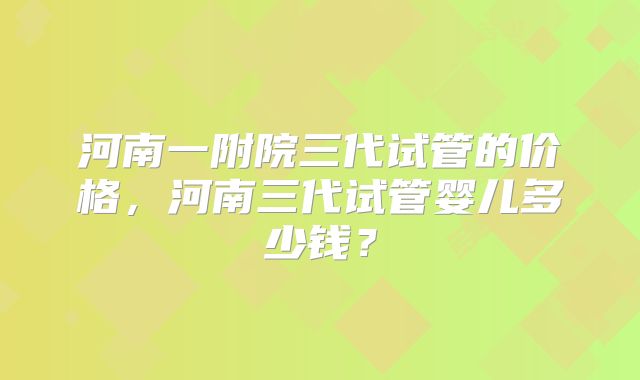 河南一附院三代试管的价格,河南三代试管婴儿多少钱?