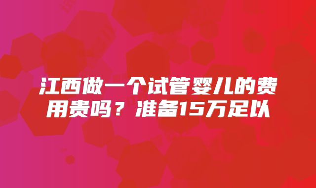 江西做一个试管婴儿的费用贵吗?准备15万足以