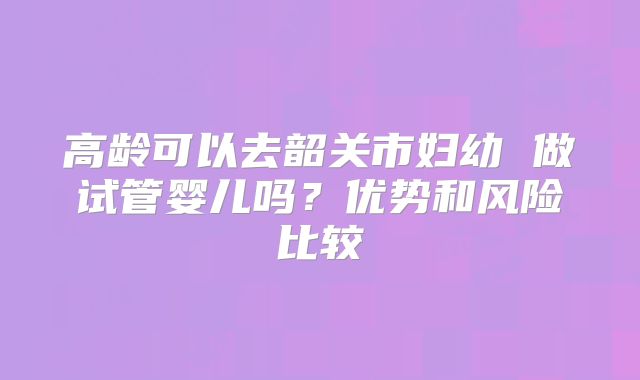 高龄可以去韶关市妇幼 做试管婴儿吗?优势和风险比较