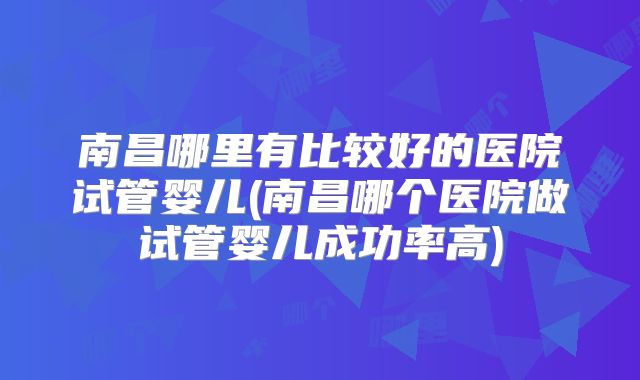 南昌哪里有比较好的医院试管婴儿(南昌哪个医院做试管婴儿成功率高)