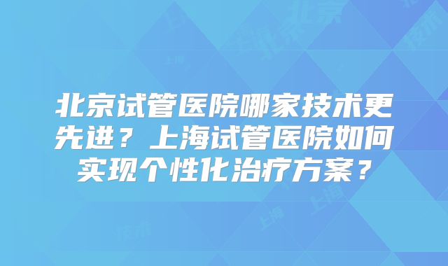 北京试管医院哪家技术更先进?上海试管医院如何实现个性化治疗方案?