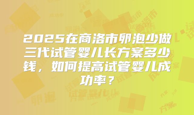 2025在商洛市卵泡少做三代试管婴儿长方案多少钱，如何提高试管婴儿成功率？