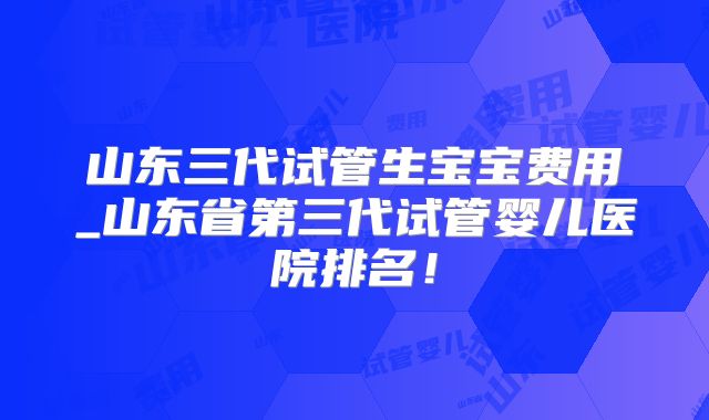 山东三代试管生宝宝费用_山东省第三代试管婴儿医院排名！