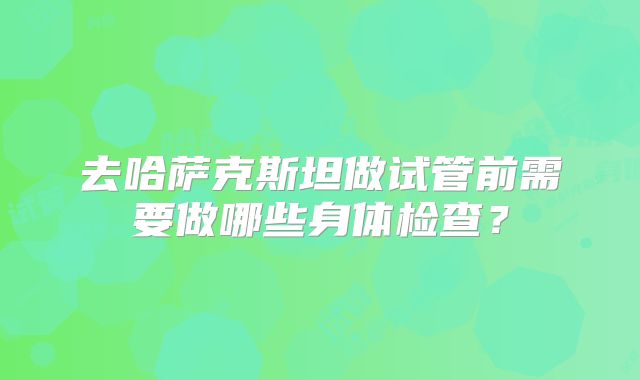 去哈萨克斯坦做试管前需要做哪些身体检查？