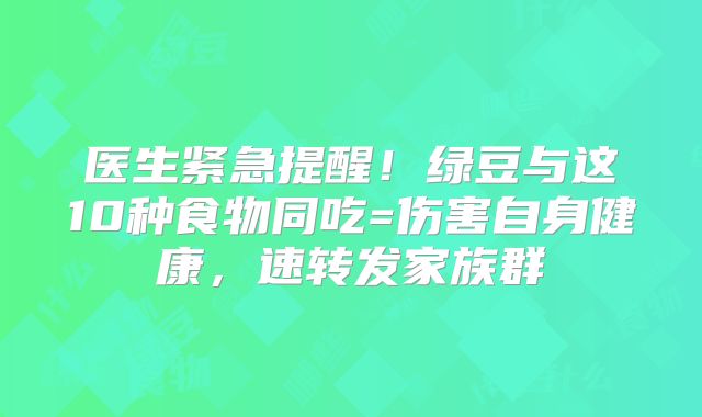 医生紧急提醒！绿豆与这10种食物同吃=伤害自身健康，速转发家族群