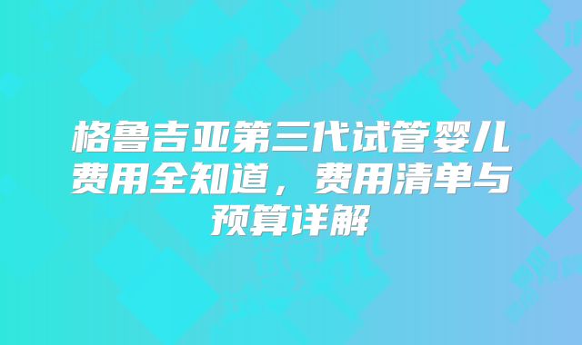 格鲁吉亚第三代试管婴儿费用全知道，费用清单与预算详解