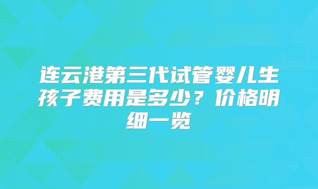 连云港第三代试管婴儿生孩子费用是多少？价格明细一览