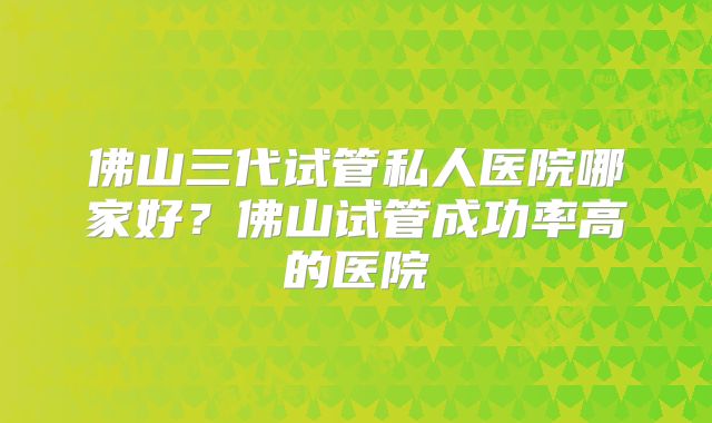 佛山三代试管私人医院哪家好？佛山试管成功率高的医院