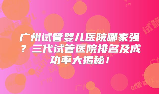 广州试管婴儿医院哪家强？三代试管医院排名及成功率大揭秘！