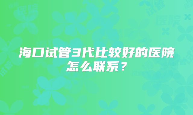海口试管3代比较好的医院怎么联系？