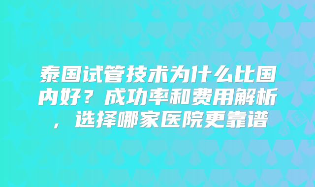 泰国试管技术为什么比国内好?成功率和费用解析,选择哪家医院更靠谱