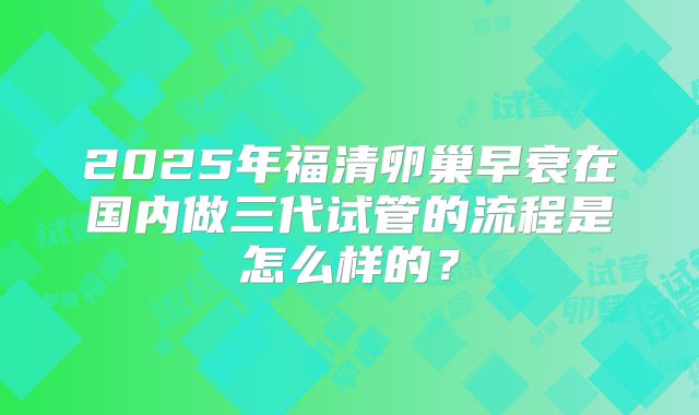 2025年福清卵巢早衰在国内做三代试管的流程是怎么样的？