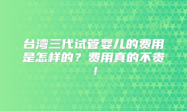 台湾三代试管婴儿的费用是怎样的？费用真的不贵！