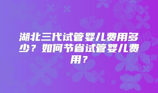 湖北三代试管婴儿费用多少？如何节省试管婴儿费用？