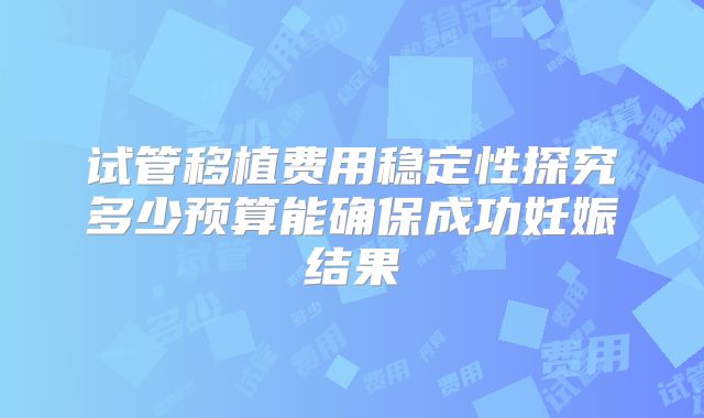 试管移植费用稳定性探究多少预算能确保成功妊娠结果