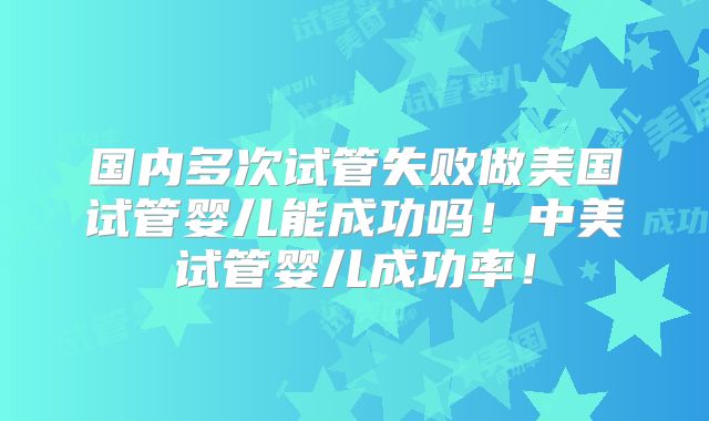国内多次试管失败做美国试管婴儿能成功吗！中美试管婴儿成功率！