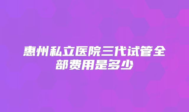 惠州私立医院三代试管全部费用是多少