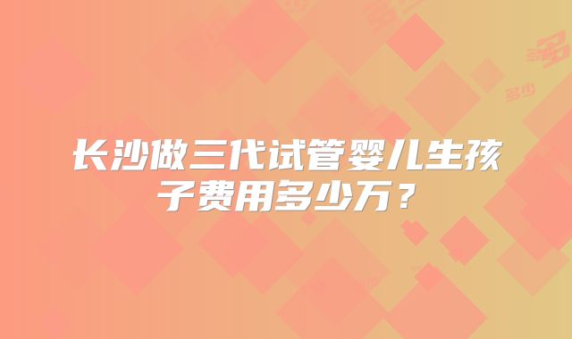 长沙做三代试管婴儿生孩子费用多少万？