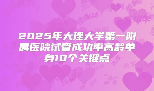 2025年大理大学第一附属医院试管成功率高龄单身10个关键点