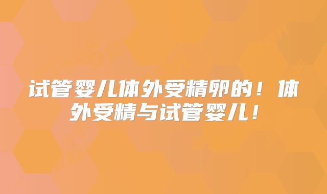 试管婴儿体外受精卵的！体外受精与试管婴儿！