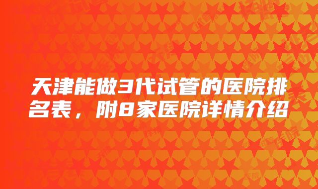 天津能做3代试管的医院排名表,附8家医院详情介绍