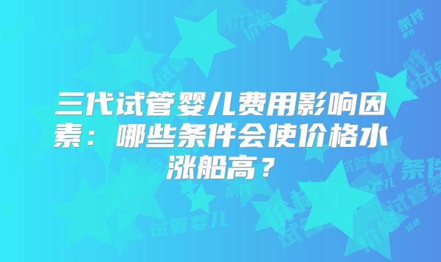 三代试管婴儿费用影响因素：哪些条件会使价格水涨船高？