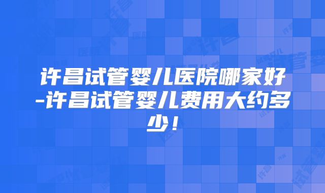 许昌试管婴儿医院哪家好-许昌试管婴儿费用大约多少!