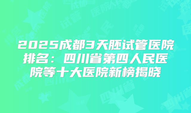 2025成都3天胚试管医院排名：四川省第四人民医院等十大医院新榜揭晓