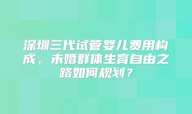 深圳三代试管婴儿费用构成，未婚群体生育自由之路如何规划？