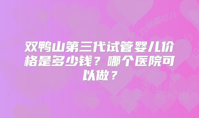 双鸭山第三代试管婴儿价格是多少钱？哪个医院可以做？