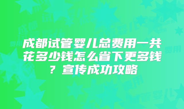 成都试管婴儿总费用一共花多少钱怎么省下更多钱?宣传成功攻略