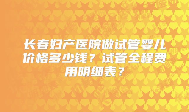 长春妇产医院做试管婴儿价格多少钱？试管全程费用明细表？