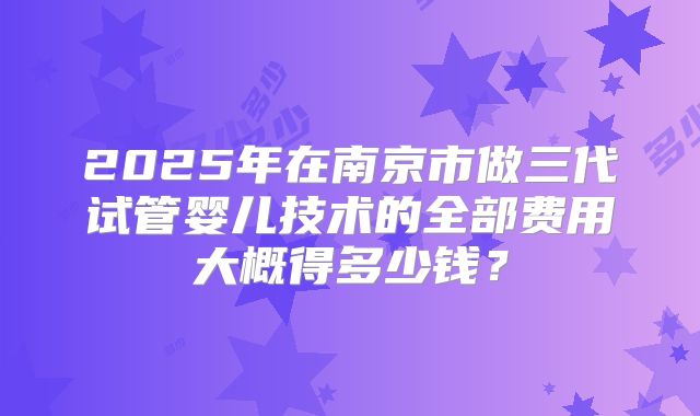 2025年在南京市做三代试管婴儿技术的全部费用大概得多少钱？