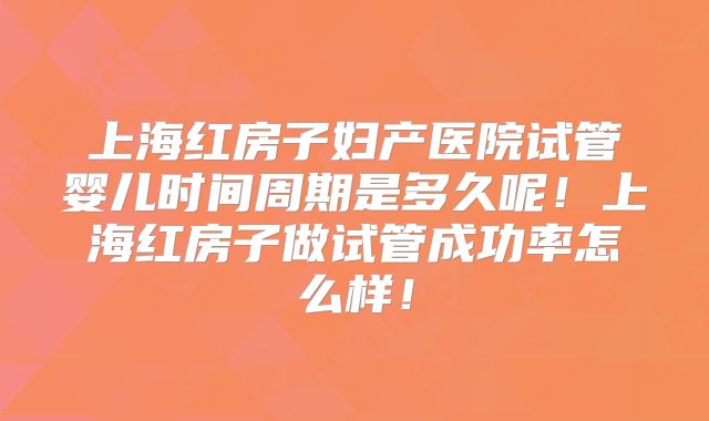 上海红房子妇产医院试管婴儿时间周期是多久呢！上海红房子做试管成功率怎么样！