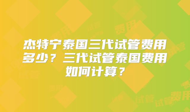 杰特宁泰国三代试管费用多少？三代试管泰国费用如何计算？