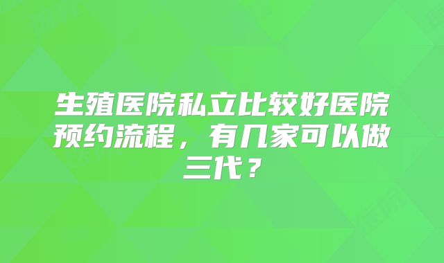 生殖医院私立比较好医院预约流程，有几家可以做三代？
