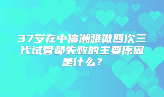 37岁在中信湘雅做四次三代试管都失败的主要原因是什么？