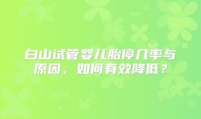 白山试管婴儿胎停几率与原因，如何有效降低？