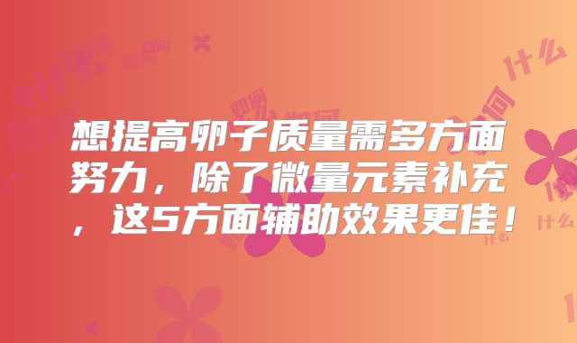 想提高卵子质量需多方面努力，除了微量元素补充，这5方面辅助效果更佳！