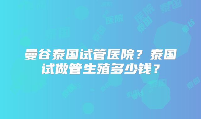 曼谷泰国试管医院？泰国试做管生殖多少钱？