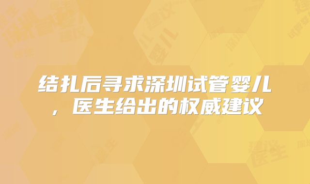 结扎后寻求深圳试管婴儿，医生给出的权威建议
