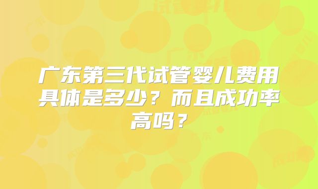 广东第三代试管婴儿费用具体是多少？而且成功率高吗？