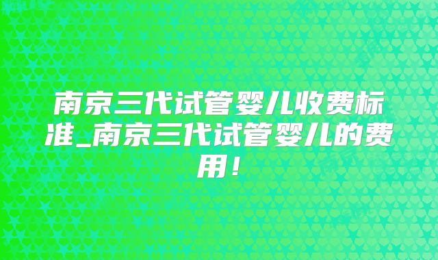 南京三代试管婴儿收费标准_南京三代试管婴儿的费用!
