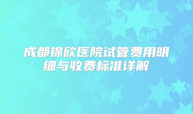 成都锦欣医院试管费用明细与收费标准详解