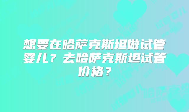 想要在哈萨克斯坦做试管婴儿？去哈萨克斯坦试管价格？