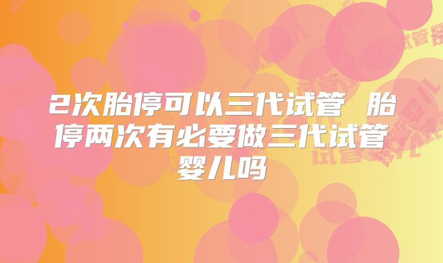 2次胎停可以三代试管 胎停两次有必要做三代试管婴儿吗